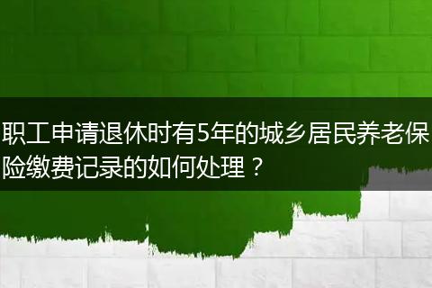 职工申请退休时有5年的城乡居民养老保险缴费记录的如何处理？