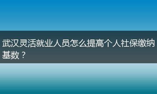 武汉灵活就业人员怎么提高个人社保缴纳基数？