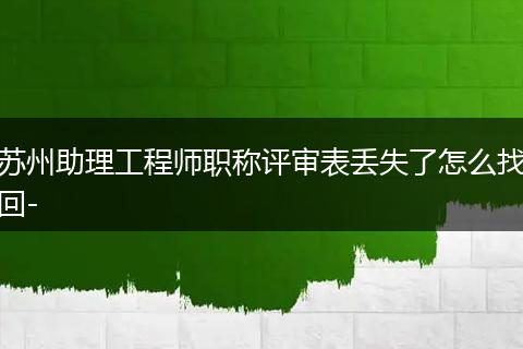 苏州助理工程师职称评审表丢失了怎么找回-
