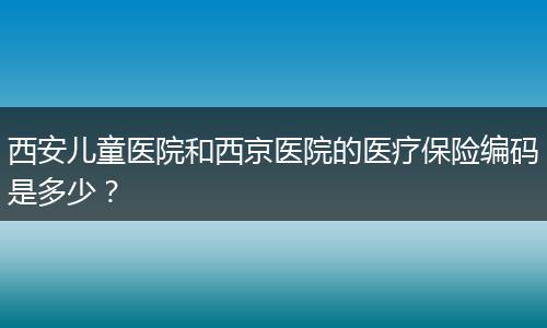 西安儿童医院和西京医院的医疗保险编码是多少？