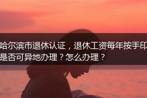 哈尔滨市退休认证，退休工资每年按手印是否可异地办理？怎么办理？