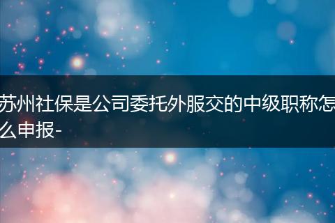 苏州社保是公司委托外服交的中级职称怎么申报-