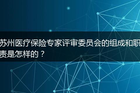 苏州医疗保险专家评审委员会的组成和职责是怎样的？