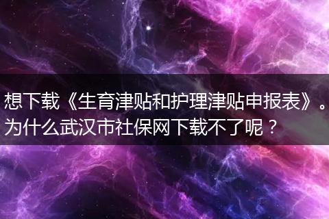 想下载《生育津贴和护理津贴申报表》。为什么武汉市社保网下载不了呢？