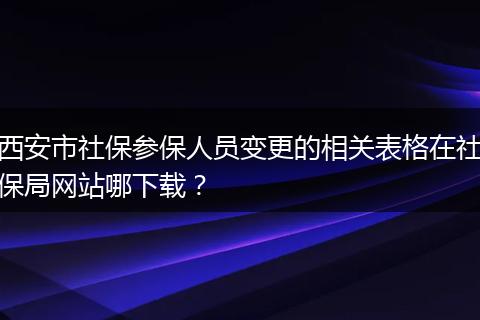 西安市社保参保人员变更的相关表格在社保局网站哪下载？