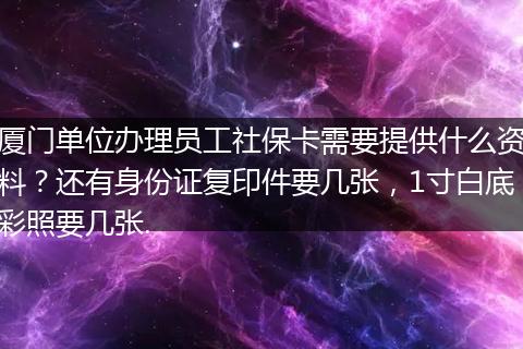 厦门单位办理员工社保卡需要提供什么资料？还有身份证复印件要几张，1寸白底彩照要几张.