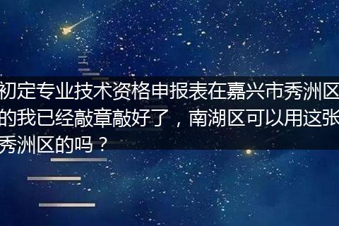初定专业技术资格申报表在嘉兴市秀洲区的我已经敲章敲好了，南湖区可以用这张秀洲区的吗？