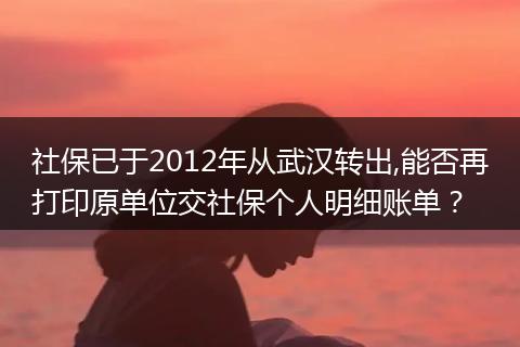 社保已于2012年从武汉转出,能否再打印原单位交社保个人明细账单？