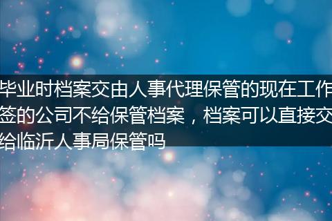 毕业时档案交由人事代理保管的现在工作签的公司不给保管档案，档案可以直接交给临沂人事局保管吗