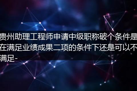 贵州助理工程师申请中级职称破个条件是在满足业绩成果二项的条件下还是可以不满足-