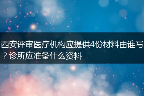 西安评审医疗机构应提供4份材料由谁写？诊所应准备什么资料