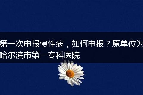 第一次申报慢性病，如何申报？原单位为哈尔滨市第一专科医院
