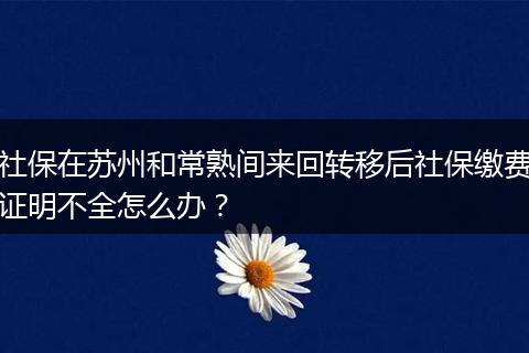 社保在苏州和常熟间来回转移后社保缴费证明不全怎么办？