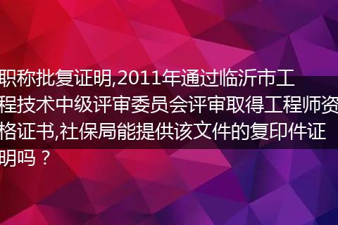 职称批复证明,2011年通过临沂市工程技术中级评审委员会评审取得工程师资格证书,社保局能提供该文件的复印件证明吗？