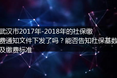 武汉市2017年-2018年的社保缴费通知文件下发了吗？能否告知社保基数及缴费标准