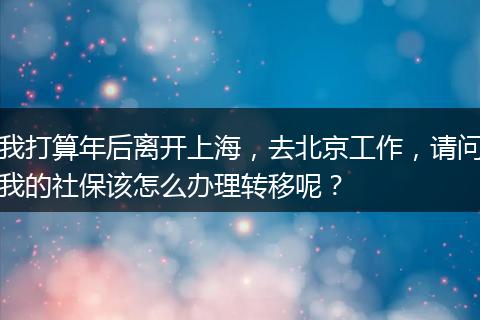 我打算年后离开上海，去北京工作，请问我的社保该怎么办理转移呢？