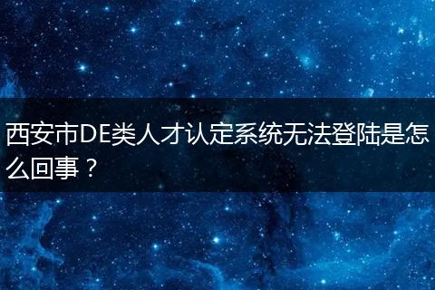 西安市DE类人才认定系统无法登陆是怎么回事？
