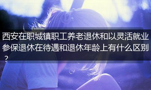 西安在职城镇职工养老退休和以灵活就业参保退休在待遇和退休年龄上有什么区别？