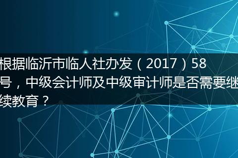根据临沂市临人社办发（2017）58号，中级会计师及中级审计师是否需要继续教育？