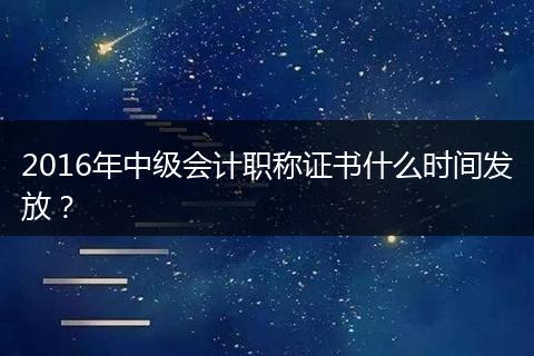 2016年中级会计职称证书什么时间发放？