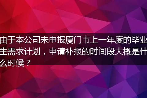 由于本公司未申报厦门市上一年度的毕业生需求计划，申请补报的时间段大概是什么时候？