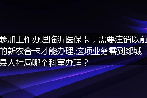 参加工作办理临沂医保卡，需要注销以前的新农合卡才能办理,这项业务需到郯城县人社局哪个科室办理？