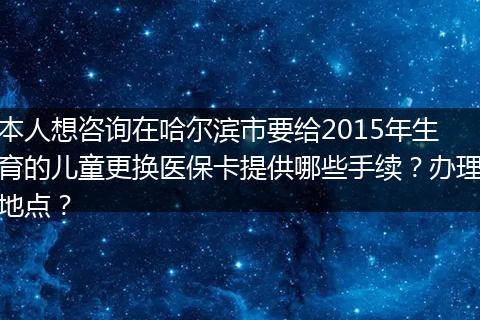 本人想咨询在哈尔滨市要给2015年生育的儿童更换医保卡提供哪些手续？办理地点？