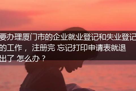 要办理厦门市的企业就业登记和失业登记的工作， 注册完 忘记打印申请表就退出了 怎么办？