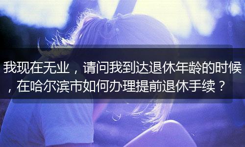 我现在无业，请问我到达退休年龄的时候，在哈尔滨市如何办理提前退休手续？