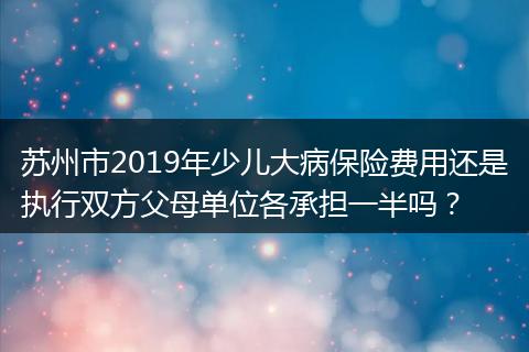 苏州市2019年少儿大病保险费用还是执行双方父母单位各承担一半吗？
