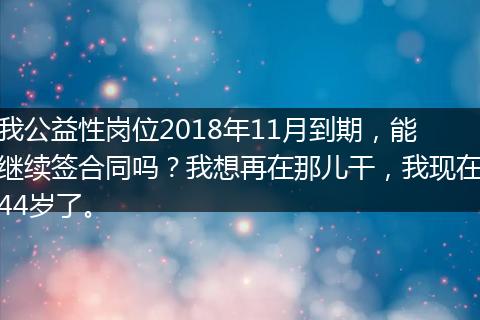 我公益性岗位2018年11月到期，能继续签合同吗？我想再在那儿干，我现在44岁了。