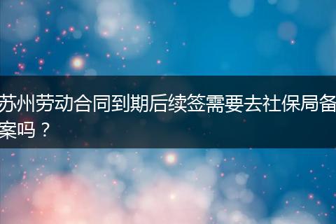 苏州劳动合同到期后续签需要去社保局备案吗？