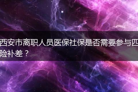 西安市离职人员医保社保是否需要参与四险补差？