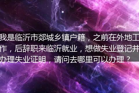 我是临沂市郯城乡镇户籍，之前在外地工作，后辞职来临沂就业，想做失业登记并办理失业证明，请问去哪里可以办理？