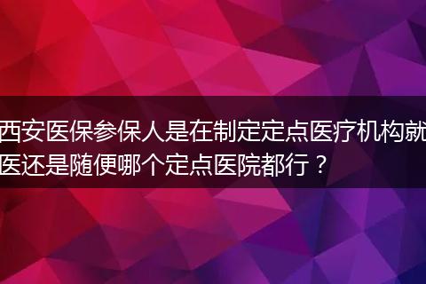 西安医保参保人是在制定定点医疗机构就医还是随便哪个定点医院都行？