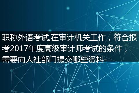 职称外语考试,在审计机关工作，符合报考2017年度高级审计师考试的条件，需要向人社部门提交哪些资料-
