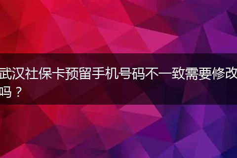 武汉社保卡预留手机号码不一致需要修改吗？