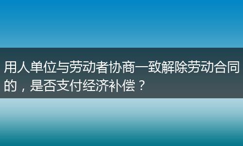 用人单位与劳动者协商一致解除劳动合同的，是否支付经济补偿？