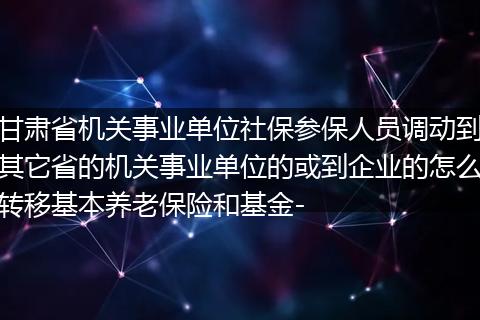 甘肃省机关事业单位社保参保人员调动到其它省的机关事业单位的或到企业的怎么转移基本养老保险和基金-
