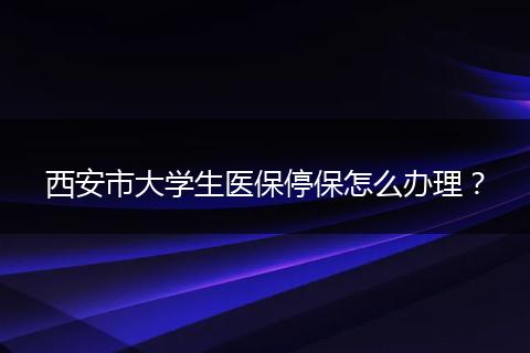 西安市大学生医保停保怎么办理？