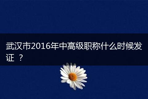 武汉市2016年中高级职称什么时候发证 ？
