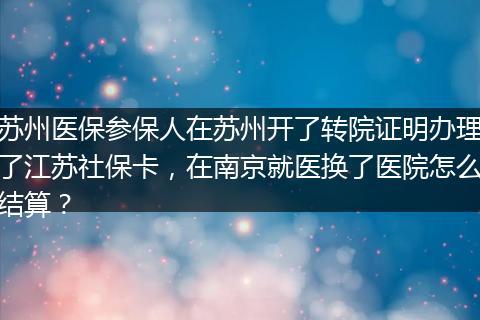 苏州医保参保人在苏州开了转院证明办理了江苏社保卡，在南京就医换了医院怎么结算？