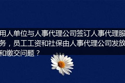 用人单位与人事代理公司签订人事代理服务，员工工资和社保由人事代理公司发放和缴交问题？