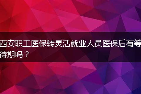 西安职工医保转灵活就业人员医保后有等待期吗?