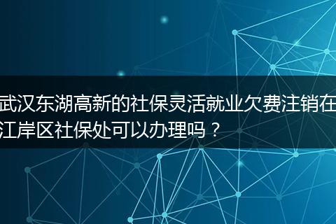 武汉东湖高新的社保灵活就业欠费注销在江岸区社保处可以办理吗？