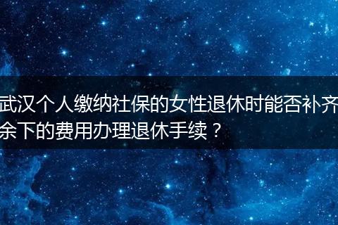 武汉个人缴纳社保的女性退休时能否补齐余下的费用办理退休手续？