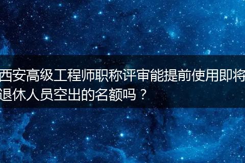 西安高级工程师职称评审能提前使用即将退休人员空出的名额吗？