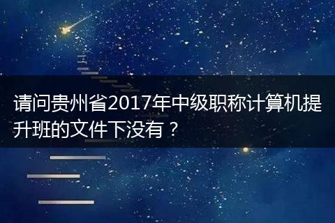 请问贵州省2017年中级职称计算机提升班的文件下没有？
