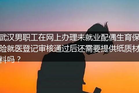 武汉男职工在网上办理未就业配偶生育保险就医登记审核通过后还需要提供纸质材料吗？