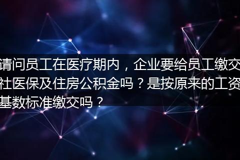 请问员工在医疗期内，企业要给员工缴交社医保及住房公积金吗？是按原来的工资基数标准缴交吗？